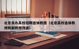 北京民办高校招聘退休教授（北京高校退休教授和副教授待遇）