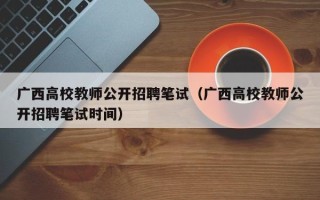 广西高校教师公开招聘笔试（广西高校教师公开招聘笔试时间）