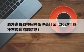 腾冲高校教师招聘条件是什么（2020年腾冲市教师招聘信息）