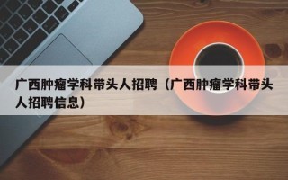 广西肿瘤学科带头人招聘（广西肿瘤学科带头人招聘信息）