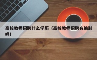 高校教师招聘什么学历（高校教师招聘有编制吗）