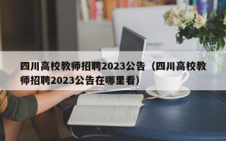 四川高校教师招聘2023公告（四川高校教师招聘2023公告在哪里看）