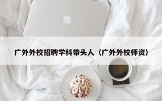 广外外校招聘学科带头人（广外外校师资）