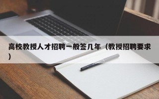 高校教授人才招聘一般签几年（教授招聘要求）