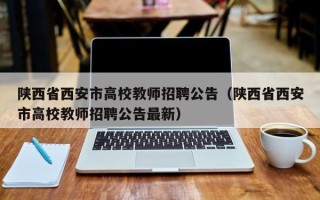 陕西省西安市高校教师招聘公告（陕西省西安市高校教师招聘公告最新）