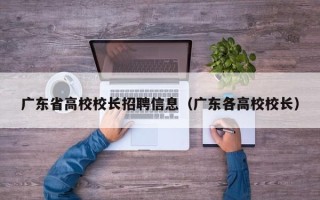 广东省高校校长招聘信息（广东各高校校长）