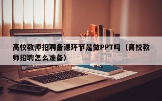 高校教师招聘备课环节是做PPT吗（高校教师招聘怎么准备）