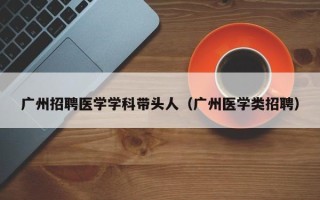 广州招聘医学学科带头人（广州医学类招聘）