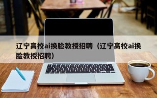 辽宁高校ai换脸教授招聘（辽宁高校ai换脸教授招聘）