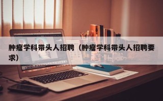 肿瘤学科带头人招聘（肿瘤学科带头人招聘要求）