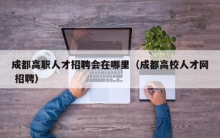 成都高职人才招聘会在哪里（成都高校人才网 招聘）
