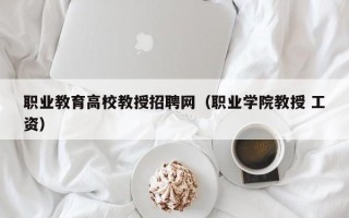职业教育高校教授招聘网（职业学院教授 工资）