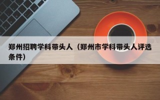 郑州招聘学科带头人（郑州市学科带头人评选条件）