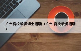 广州高校教师博士招聘（广州 高校教师招聘）