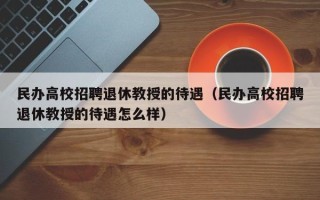 民办高校招聘退休教授的待遇（民办高校招聘退休教授的待遇怎么样）