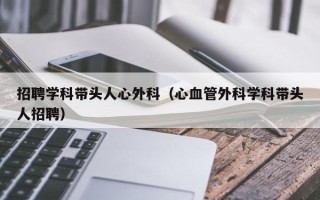 招聘学科带头人心外科（心血管外科学科带头人招聘）