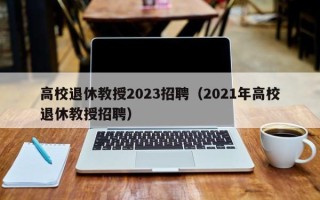 高校退休教授2023招聘（2021年高校退休教授招聘）