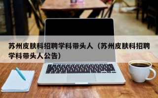 苏州皮肤科招聘学科带头人（苏州皮肤科招聘学科带头人公告）