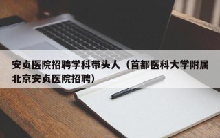 安贞医院招聘学科带头人（首都医科大学附属北京安贞医院招聘）