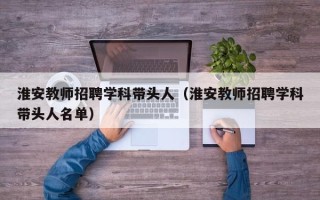 淮安教师招聘学科带头人（淮安教师招聘学科带头人名单）