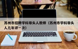 苏州市招聘学科带头人教师（苏州市学科带头人几年评一次）
