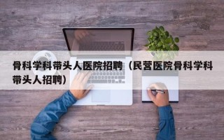 骨科学科带头人医院招聘（民营医院骨科学科带头人招聘）