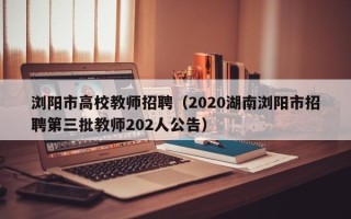 浏阳市高校教师招聘（2020湖南浏阳市招聘第三批教师202人公告）