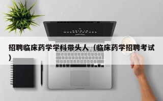 招聘临床药学学科带头人（临床药学招聘考试）