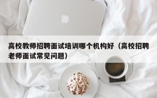高校教师招聘面试培训哪个机构好（高校招聘老师面试常见问题）