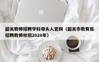韶关教师招聘学科带头人官网（韶关市教育局招聘教师秋招2020年）