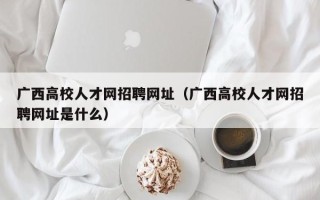 广西高校人才网招聘网址（广西高校人才网招聘网址是什么）