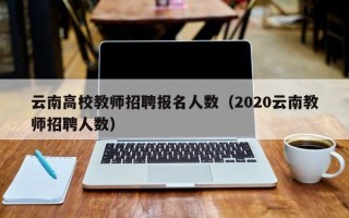 云南高校教师招聘报名人数（2020云南教师招聘人数）