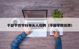 干部学院学科带头人招聘（干部学院挂牌）