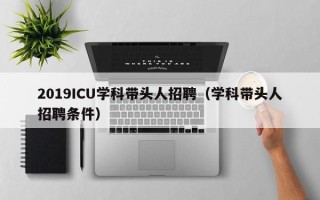 2019ICU学科带头人招聘（学科带头人招聘条件）