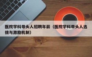医院学科带头人招聘年薪（医院学科带头人选拔与激励机制）