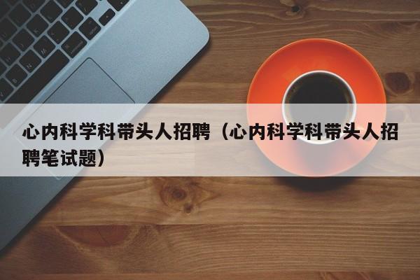 心内科学科带头人招聘（心内科学科带头人招聘笔试题）-第1张图片-ZBLOG