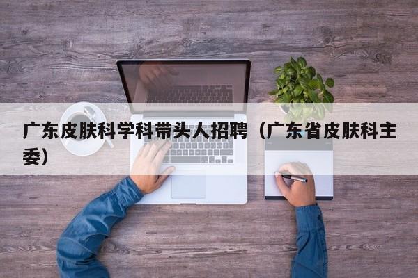 广东皮肤科学科带头人招聘（广东省皮肤科主委）-第1张图片-ZBLOG