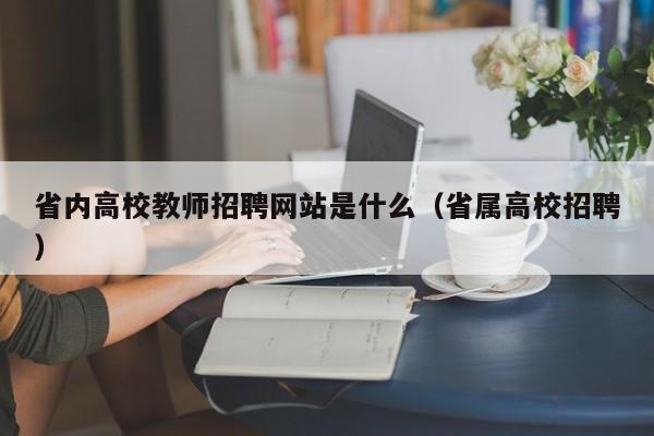 省内高校教师招聘网站是什么（省属高校招聘）-第1张图片-ZBLOG
