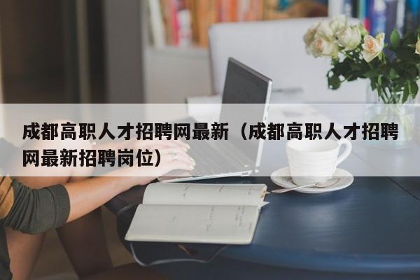 成都高职人才招聘网最新（成都高职人才招聘网最新招聘岗位）-第1张图片-ZBLOG