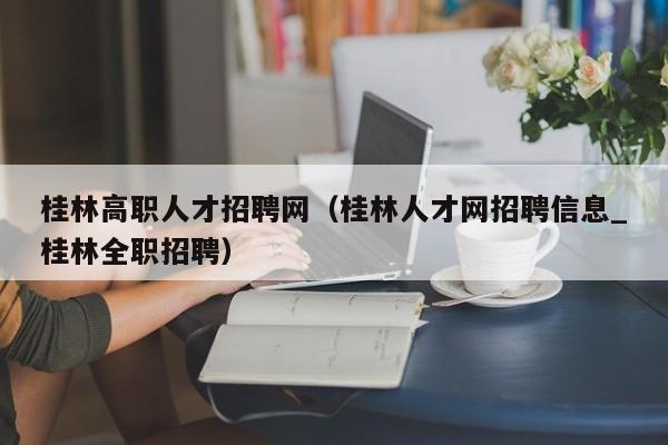 桂林高职人才招聘网（桂林人才网招聘信息_桂林全职招聘）-第1张图片-ZBLOG