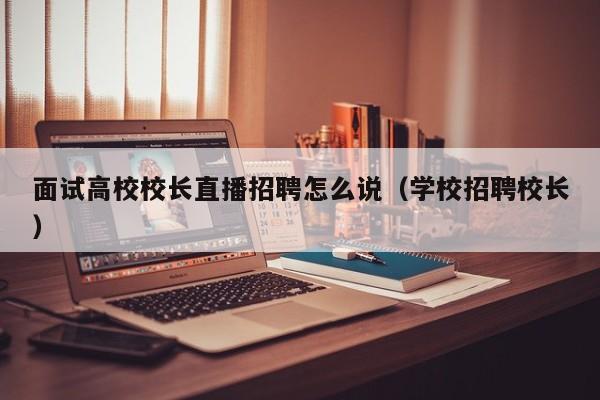 面试高校校长直播招聘怎么说（学校招聘校长）-第1张图片-ZBLOG