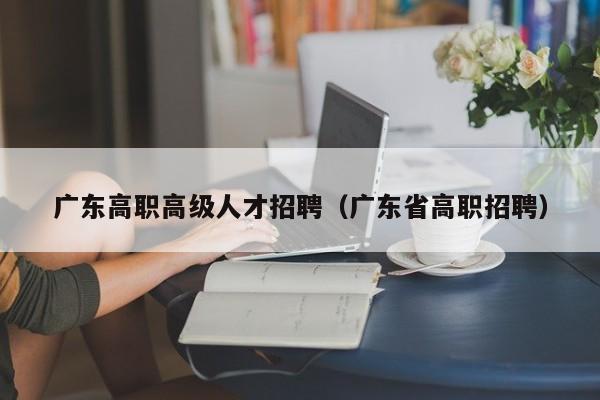 广东高职高级人才招聘（广东省高职招聘）-第1张图片-ZBLOG