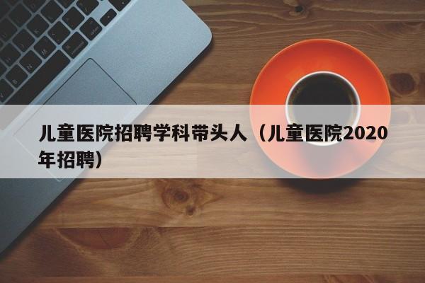 儿童医院招聘学科带头人（儿童医院2020年招聘）-第1张图片-ZBLOG