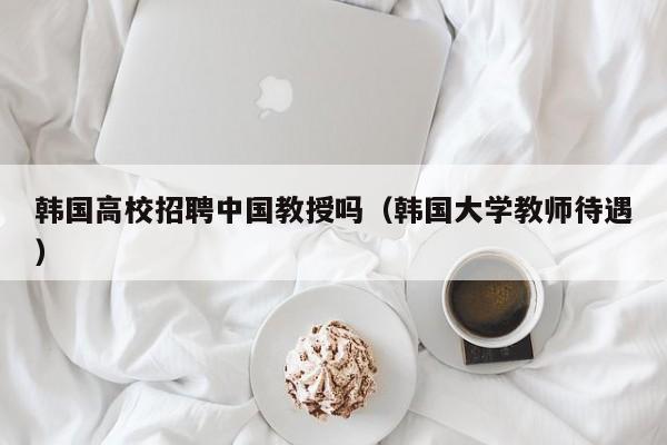 韩国高校招聘中国教授吗（韩国大学教师待遇）-第1张图片-ZBLOG