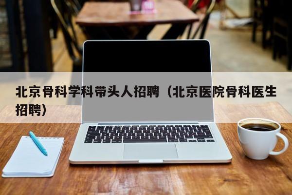 北京骨科学科带头人招聘（北京医院骨科医生招聘）-第1张图片-ZBLOG