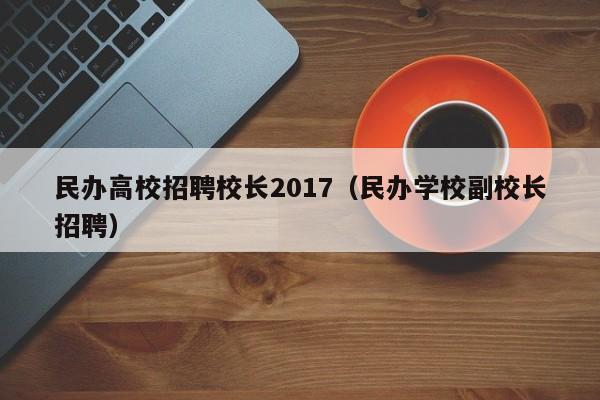 民办高校招聘校长2017（民办学校副校长招聘）-第1张图片-ZBLOG