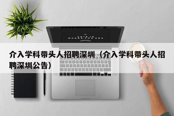 介入学科带头人招聘深圳（介入学科带头人招聘深圳公告）-第1张图片-ZBLOG