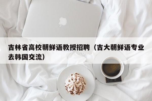 吉林省高校朝鲜语教授招聘（吉大朝鲜语专业去韩国交流）-第1张图片-ZBLOG