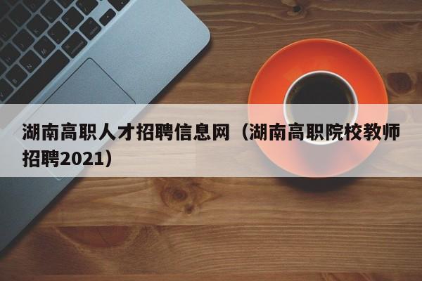 湖南高职人才招聘信息网（湖南高职院校教师招聘2021）-第1张图片-ZBLOG