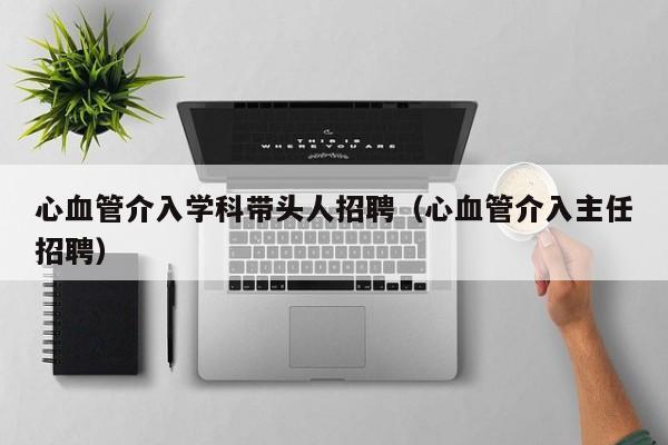 心血管介入学科带头人招聘（心血管介入主任招聘）-第1张图片-ZBLOG